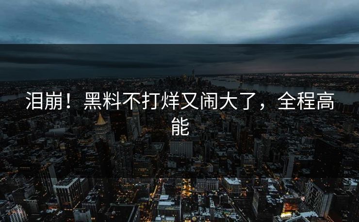 泪崩！黑料不打烊又闹大了，全程高能