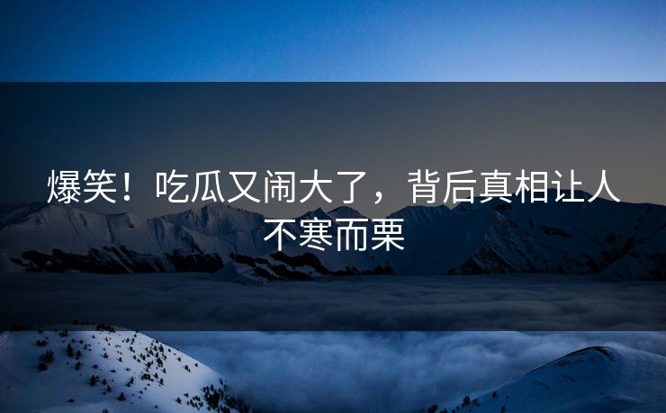 爆笑！吃瓜又闹大了，背后真相让人不寒而栗