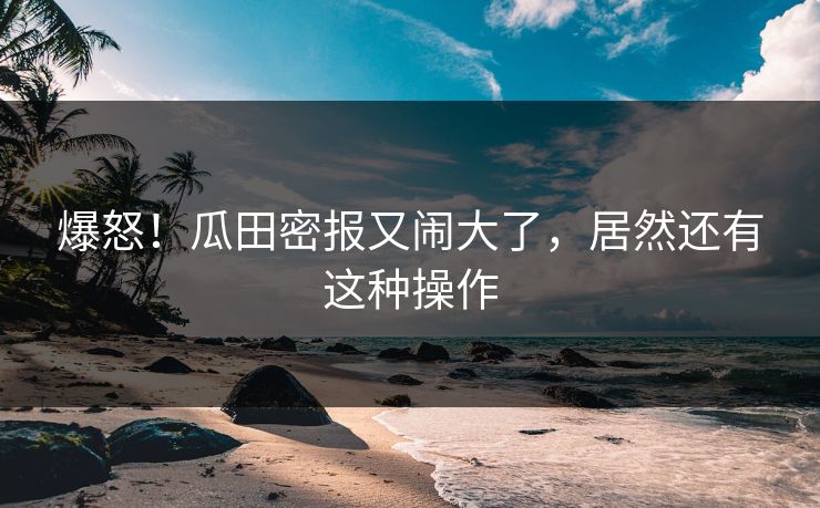 爆怒！瓜田密报又闹大了，居然还有这种操作