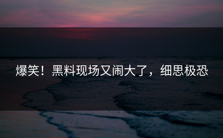 爆笑！黑料现场又闹大了，细思极恐
