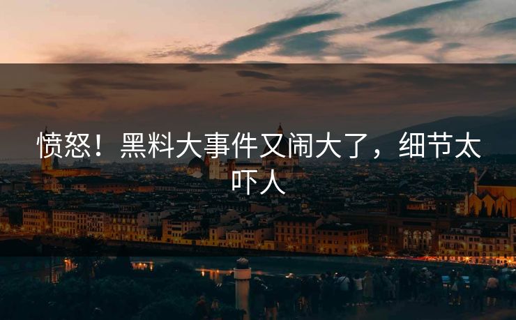 愤怒！黑料大事件又闹大了，细节太吓人