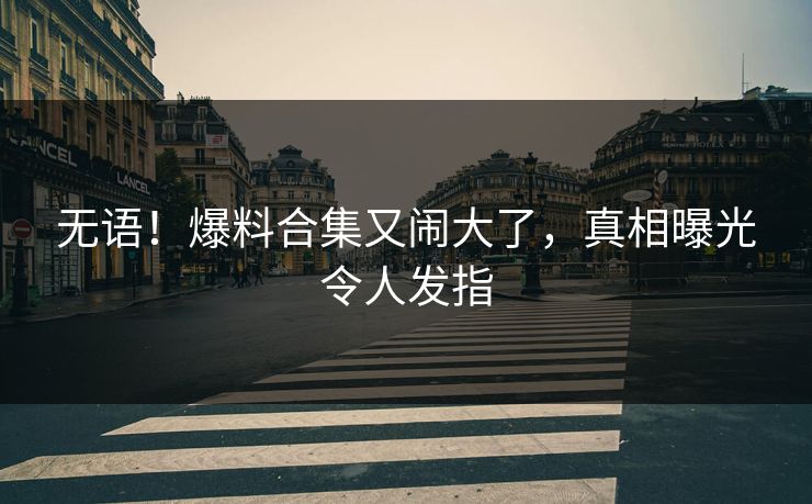 无语！爆料合集又闹大了，真相曝光令人发指