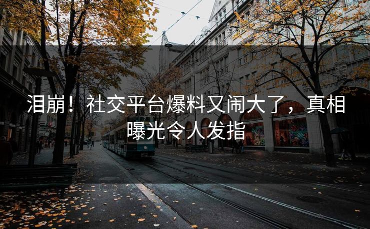 泪崩！社交平台爆料又闹大了，真相曝光令人发指