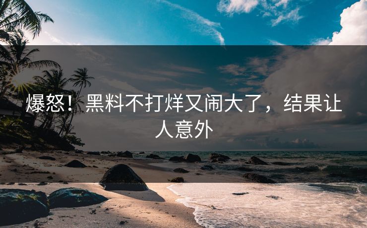 爆怒！黑料不打烊又闹大了，结果让人意外