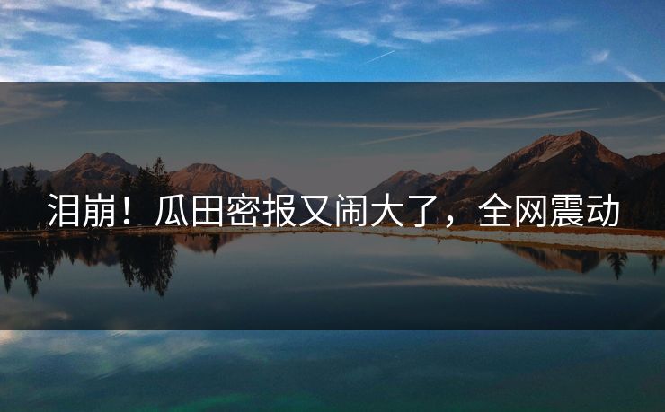 泪崩！瓜田密报又闹大了，全网震动