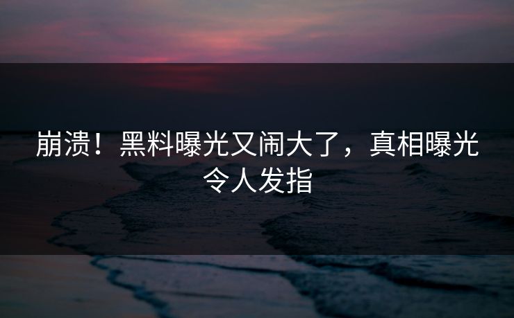 崩溃！黑料曝光又闹大了，真相曝光令人发指