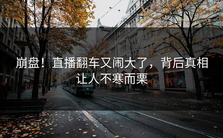 崩盘！直播翻车又闹大了，背后真相让人不寒而栗