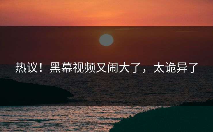 热议！黑幕视频又闹大了，太诡异了