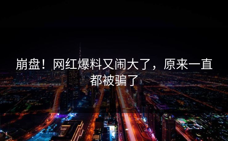 崩盘！网红爆料又闹大了，原来一直都被骗了