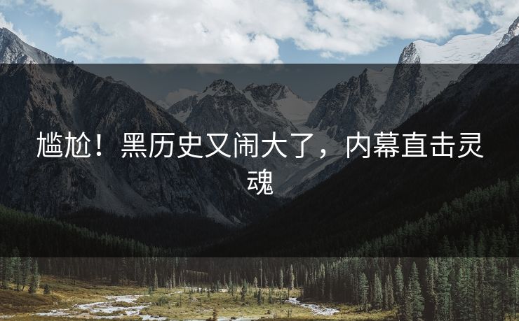 尴尬！黑历史又闹大了，内幕直击灵魂