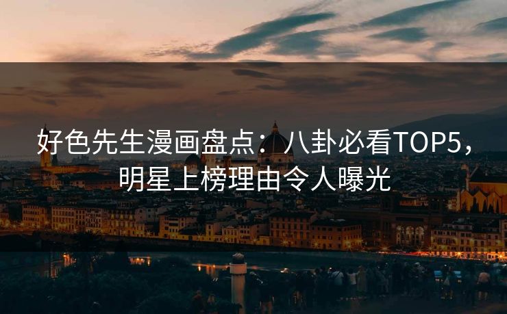 好色先生漫画盘点：八卦必看TOP5，明星上榜理由令人曝光