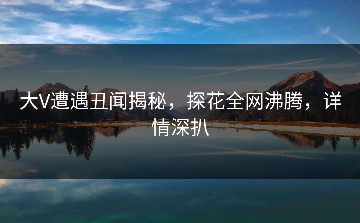 大V遭遇丑闻揭秘，探花全网沸腾，详情深扒