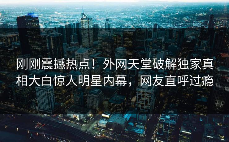 刚刚震撼热点！外网天堂破解独家真相大白惊人明星内幕，网友直呼过瘾