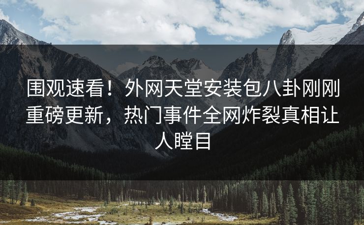 围观速看！外网天堂安装包八卦刚刚重磅更新，热门事件全网炸裂真相让人瞠目