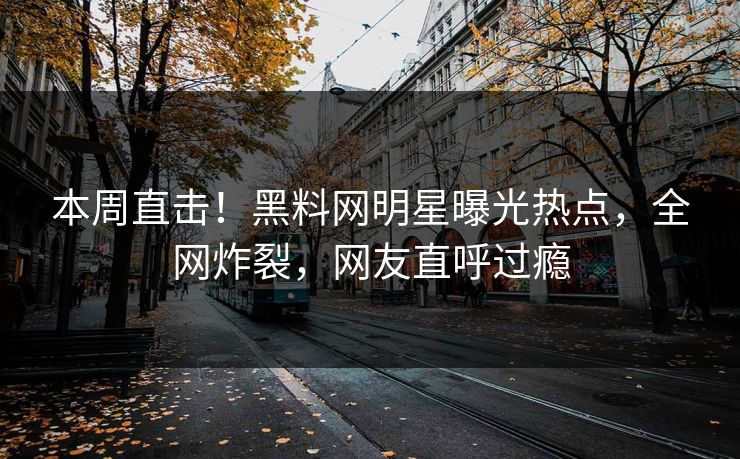 本周直击！黑料网明星曝光热点，全网炸裂，网友直呼过瘾