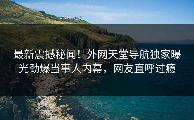 最新震撼秘闻！外网天堂导航独家曝光劲爆当事人内幕，网友直呼过瘾