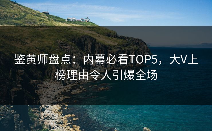 鉴黄师盘点：内幕必看TOP5，大V上榜理由令人引爆全场