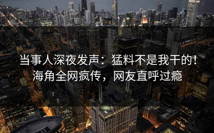 当事人深夜发声：猛料不是我干的！海角全网疯传，网友直呼过瘾