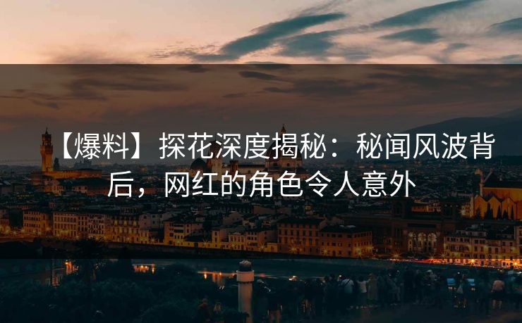 【爆料】探花深度揭秘：秘闻风波背后，网红的角色令人意外