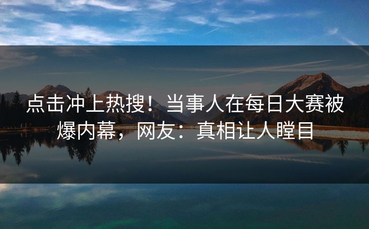 点击冲上热搜！当事人在每日大赛被爆内幕，网友：真相让人瞠目