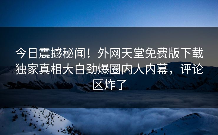 今日震撼秘闻！外网天堂免费版下载独家真相大白劲爆圈内人内幕，评论区炸了