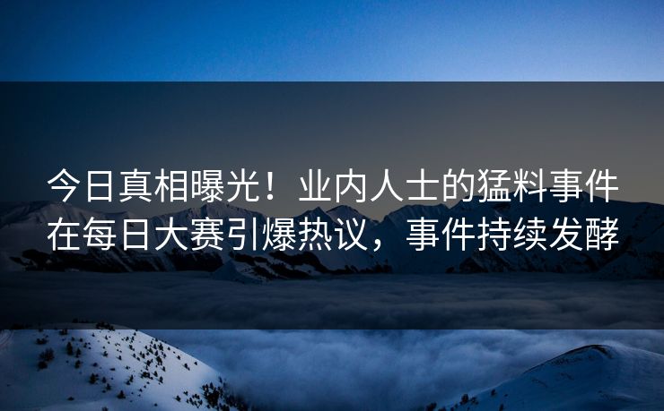 今日真相曝光！业内人士的猛料事件在每日大赛引爆热议，事件持续发酵