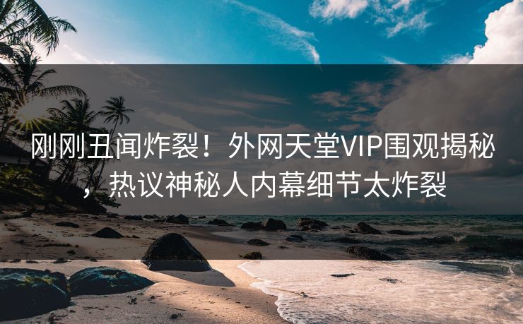 刚刚丑闻炸裂！外网天堂VIP围观揭秘，热议神秘人内幕细节太炸裂