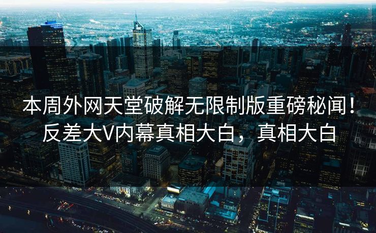本周外网天堂破解无限制版重磅秘闻！反差大V内幕真相大白，真相大白