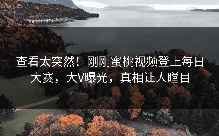 查看太突然！刚刚蜜桃视频登上每日大赛，大V曝光，真相让人瞠目