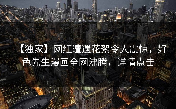【独家】网红遭遇花絮令人震惊，好色先生漫画全网沸腾，详情点击