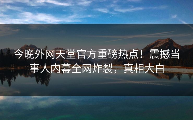 今晚外网天堂官方重磅热点！震撼当事人内幕全网炸裂，真相大白