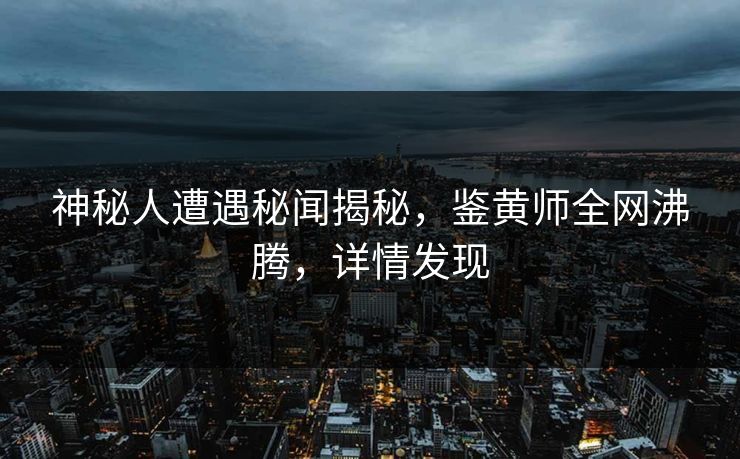神秘人遭遇秘闻揭秘，鉴黄师全网沸腾，详情发现