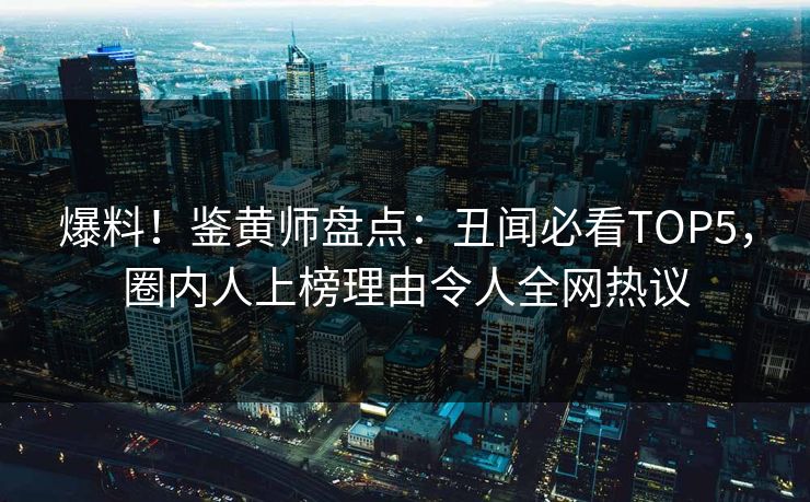 爆料！鉴黄师盘点：丑闻必看TOP5，圈内人上榜理由令人全网热议