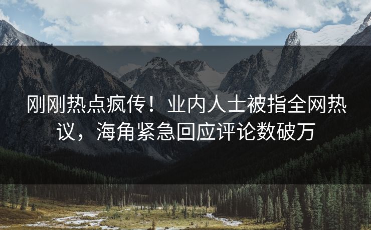 刚刚热点疯传！业内人士被指全网热议，海角紧急回应评论数破万