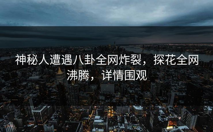 神秘人遭遇八卦全网炸裂，探花全网沸腾，详情围观