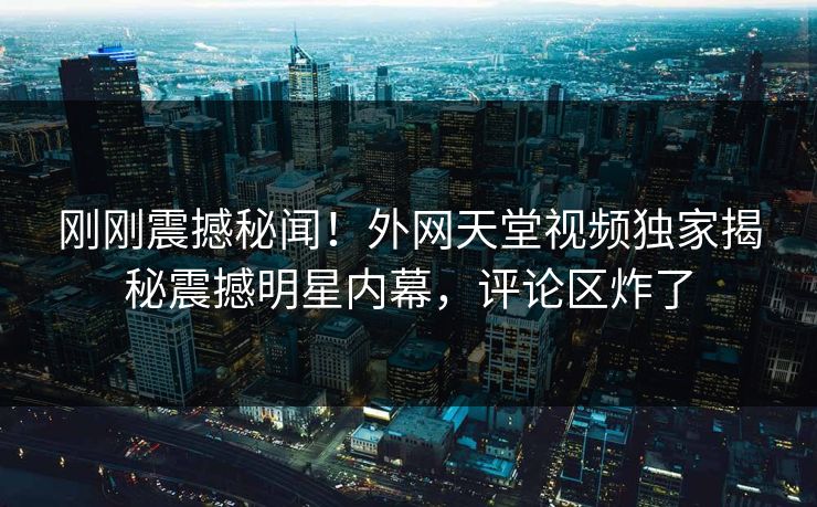刚刚震撼秘闻！外网天堂视频独家揭秘震撼明星内幕，评论区炸了