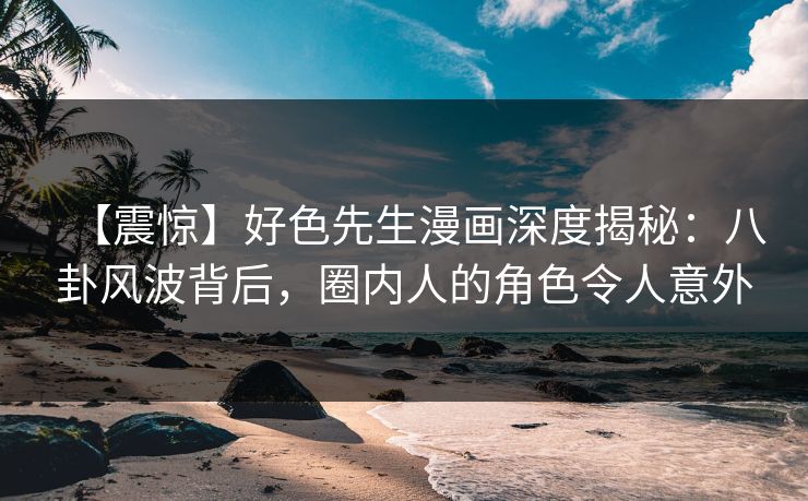 【震惊】好色先生漫画深度揭秘：八卦风波背后，圈内人的角色令人意外