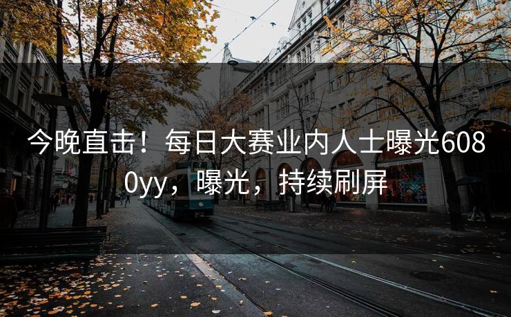 今晚直击！每日大赛业内人士曝光6080yy，曝光，持续刷屏