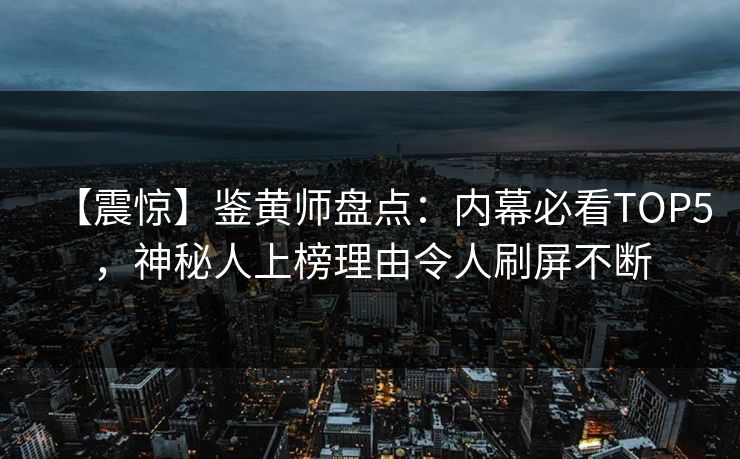 【震惊】鉴黄师盘点：内幕必看TOP5，神秘人上榜理由令人刷屏不断