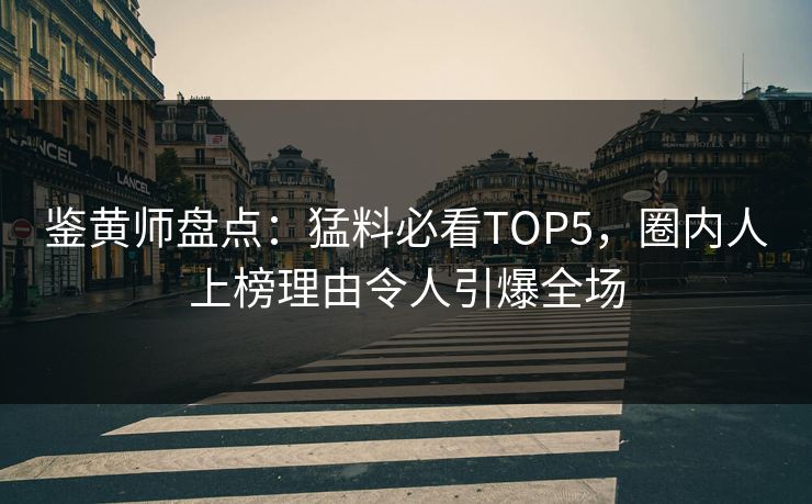鉴黄师盘点：猛料必看TOP5，圈内人上榜理由令人引爆全场