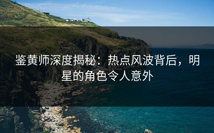 鉴黄师深度揭秘：热点风波背后，明星的角色令人意外