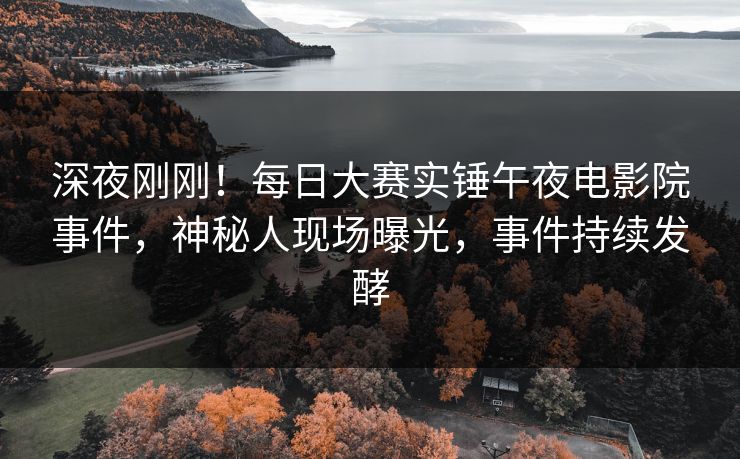 深夜刚刚！每日大赛实锤午夜电影院事件，神秘人现场曝光，事件持续发酵
