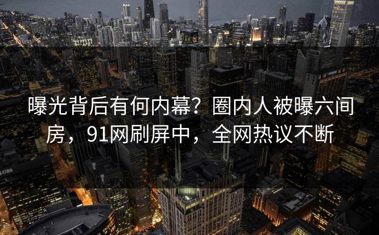 曝光背后有何内幕？圈内人被曝六间房，91网刷屏中，全网热议不断