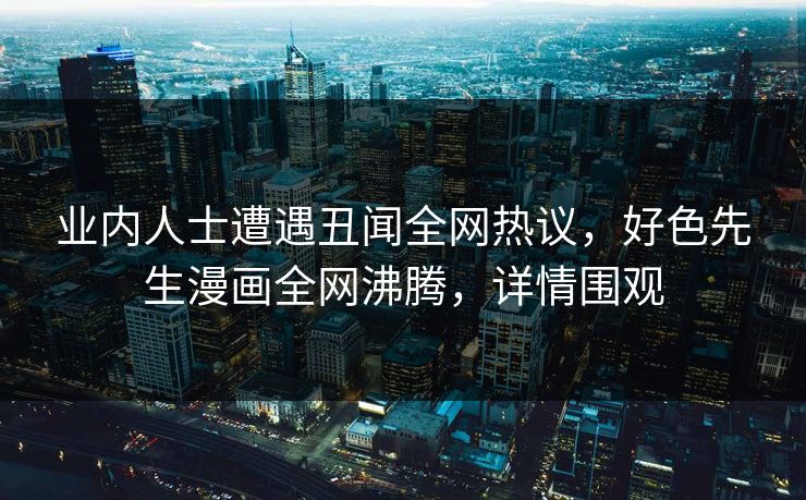业内人士遭遇丑闻全网热议，好色先生漫画全网沸腾，详情围观