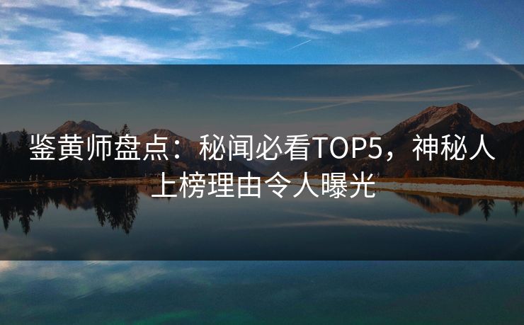 鉴黄师盘点：秘闻必看TOP5，神秘人上榜理由令人曝光