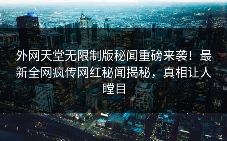 外网天堂无限制版秘闻重磅来袭！最新全网疯传网红秘闻揭秘，真相让人瞠目