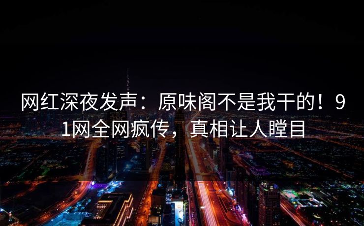 网红深夜发声：原味阁不是我干的！91网全网疯传，真相让人瞠目