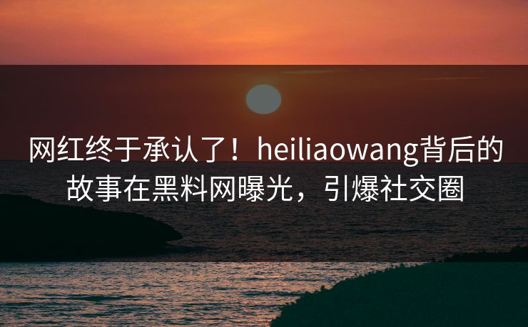 网红终于承认了！heiliaowang背后的故事在黑料网曝光，引爆社交圈