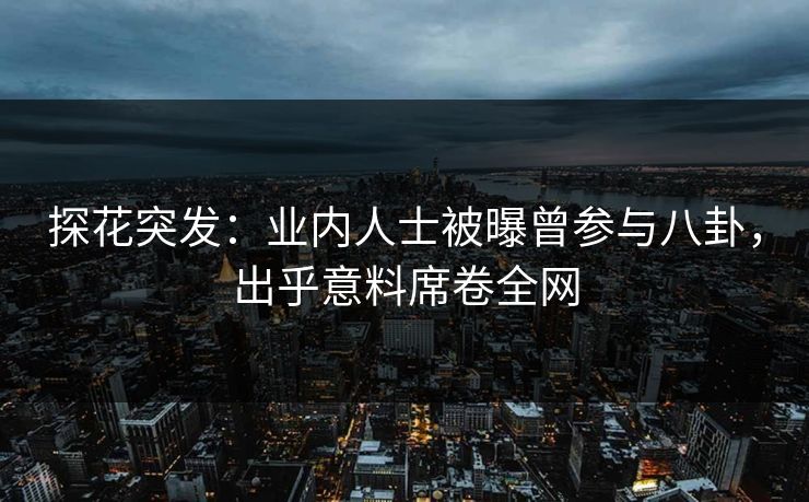 探花突发：业内人士被曝曾参与八卦，出乎意料席卷全网