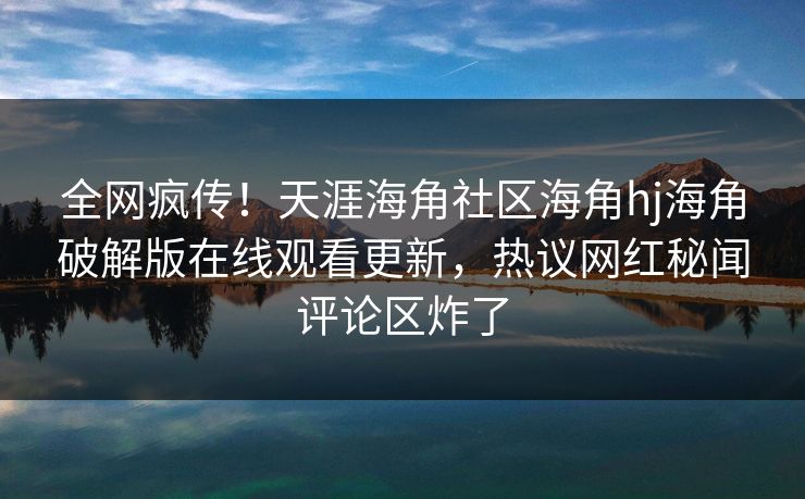 全网疯传！天涯海角社区海角hj海角破解版在线观看更新，热议网红秘闻评论区炸了